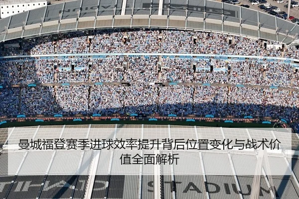 曼城福登赛季进球效率提升背后位置变化与战术价值全面解析