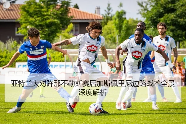 亚特兰大对阵那不勒斯赛后加斯佩里尼边路战术全景深度解析