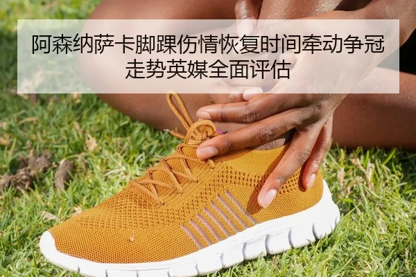 阿森纳萨卡脚踝伤情恢复时间牵动争冠走势英媒全面评估