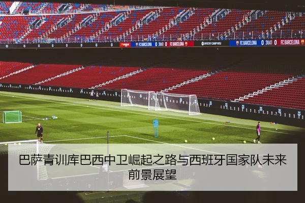 巴萨青训库巴西中卫崛起之路与西班牙国家队未来前景展望