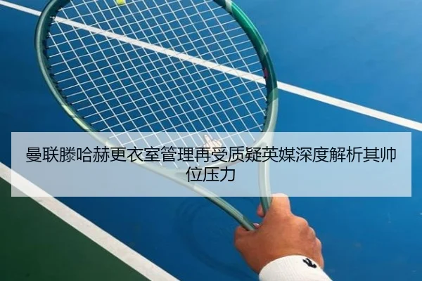 曼联滕哈赫更衣室管理再受质疑英媒深度解析其帅位压力