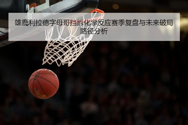 雄鹿利拉德字母哥挡拆化学反应赛季复盘与未来破局路径分析