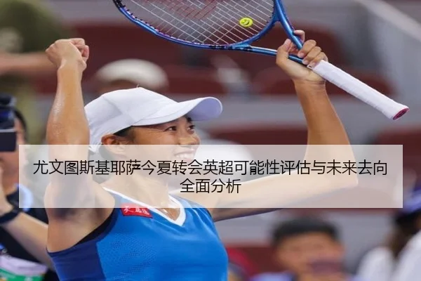 尤文图斯基耶萨今夏转会英超可能性评估与未来去向全面分析