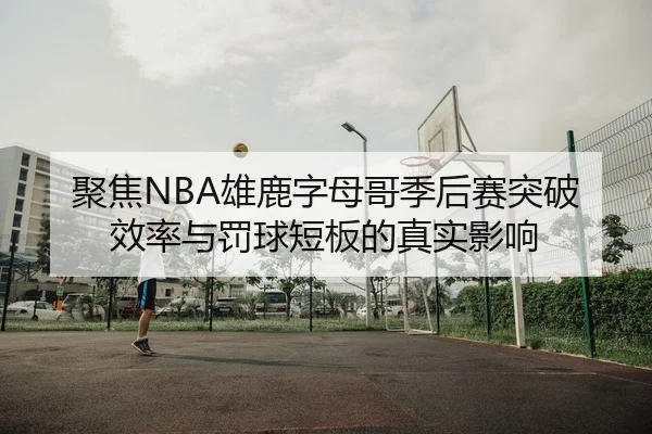 聚焦NBA雄鹿字母哥季后赛突破效率与罚球短板的真实影响