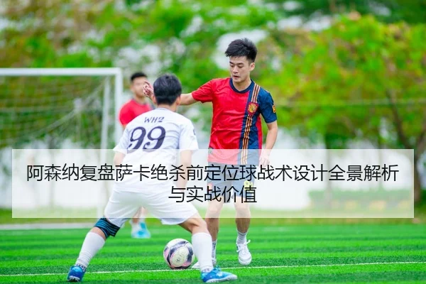 阿森纳复盘萨卡绝杀前定位球战术设计全景解析与实战价值