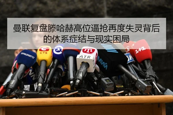 曼联复盘滕哈赫高位逼抢再度失灵背后的体系症结与现实困局