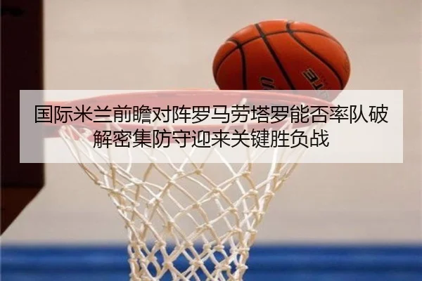 国际米兰前瞻对阵罗马劳塔罗能否率队破解密集防守迎来关键胜负战