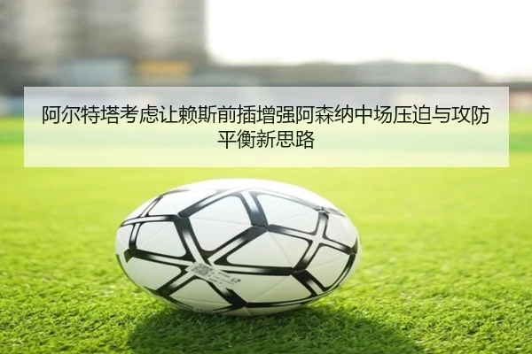 阿尔特塔考虑让赖斯前插增强阿森纳中场压迫与攻防平衡新思路