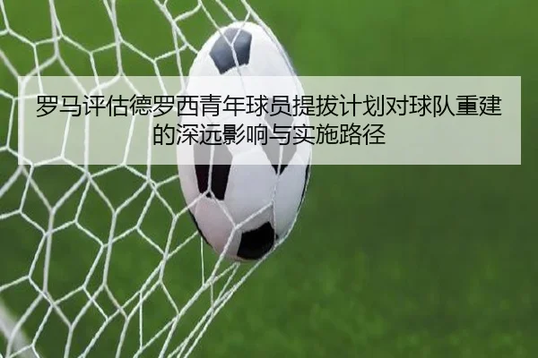 罗马评估德罗西青年球员提拔计划对球队重建的深远影响与实施路径
