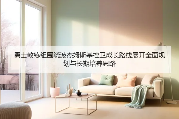 勇士教练组围绕波杰姆斯基控卫成长路线展开全面规划与长期培养思路
