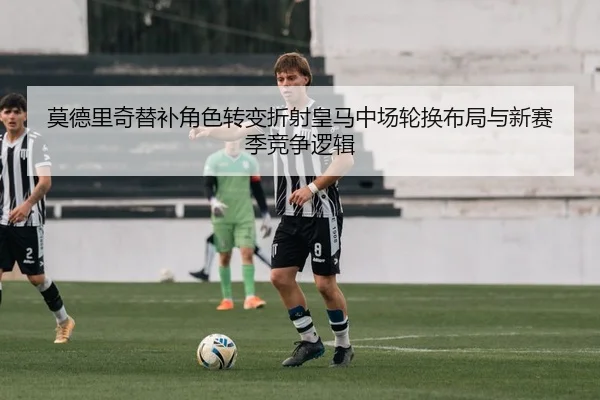 莫德里奇替补角色转变折射皇马中场轮换布局与新赛季竞争逻辑