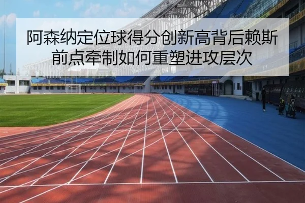 阿森纳定位球得分创新高背后赖斯前点牵制如何重塑进攻层次