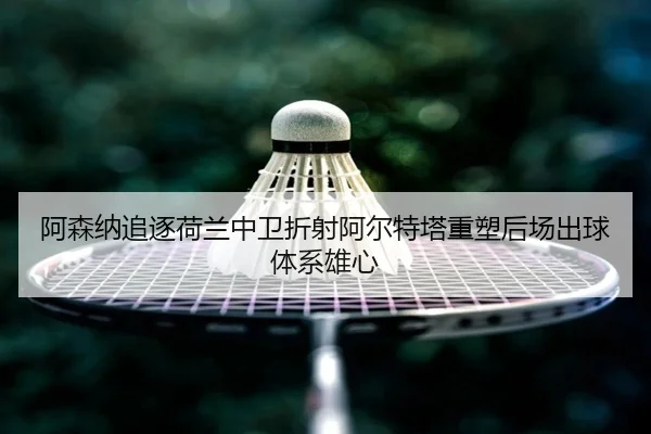 阿森纳追逐荷兰中卫折射阿尔特塔重塑后场出球体系雄心